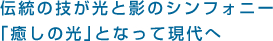 伝統の技が光と影のシンフォニー｢癒しの光｣となって現代へ